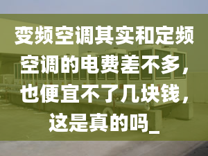 变频空调其实和定频空调的电费差不多，也便宜不了几块钱，这是真的吗_