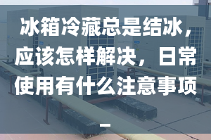 冰箱冷藏总是结冰，应该怎样解决，日常使用有什么注意事项_