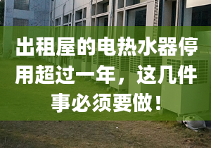 出租屋的电热水器停用超过一年，这几件事必须要做！