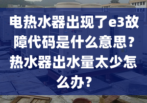 电热水器出现了e3故障代码是什么意思？热水器出水量太少怎么办？