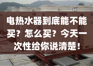 电热水器到底能不能买？怎么买？今天一次性给你说清楚！