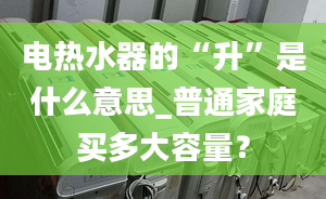 电热水器的“升”是什么意思_普通家庭买多大容量？