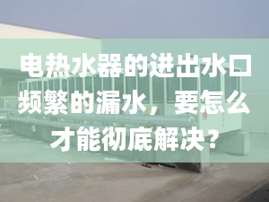 电热水器的进出水口频繁的漏水，要怎么才能彻底解决？