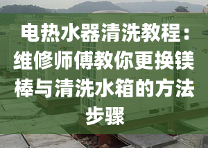 电热水器清洗教程：维修师傅教你更换镁棒与清洗水箱的方法步骤