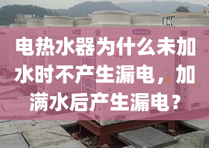 电热水器为什么未加水时不产生漏电，加满水后产生漏电？