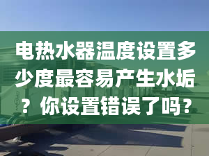 电热水器温度设置多少度最容易产生水垢？你设置错误了吗？