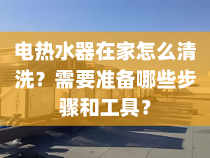 电热水器在家怎么清洗？需要准备哪些步骤和工具？