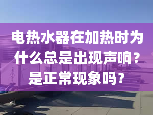 电热水器在加热时为什么总是出现声响？是正常现象吗？