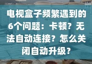 电视盒子频繁遇到的6个问题：卡顿？无法自动连接？怎么关闭自动升级？