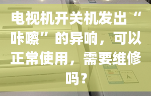 电视机开关机发出“咔嚓”的异响，可以正常使用，需要维修吗？