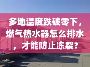 多地温度跌破零下，燃气热水器怎么排水，才能防止冻裂？