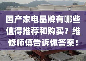 国产家电品牌有哪些值得推荐和购买？维修师傅告诉你答案！