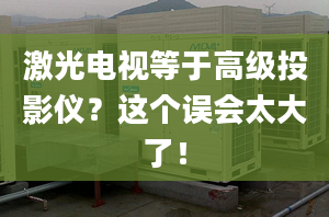 激光电视等于高级投影仪？这个误会太大了！