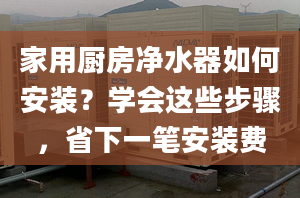 家用厨房净水器如何安装？学会这些步骤，省下一笔安装费