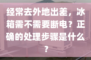 经常去外地出差，冰箱需不需要断电？正确的处理步骤是什么？