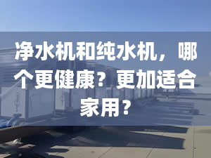 净水机和纯水机，哪个更健康？更加适合家用？