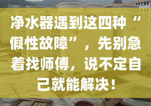 净水器遇到这四种“假性故障”，先别急着找师傅，说不定自己就能解决！