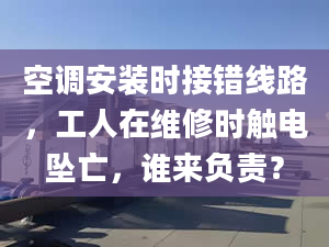 空调安装时接错线路，工人在维修时触电坠亡，谁来负责？