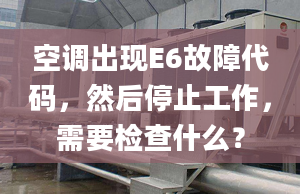 空调出现E6故障代码，然后停止工作，需要检查什么？