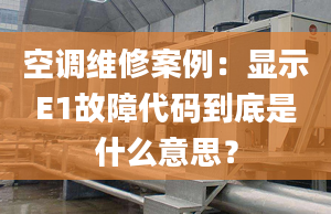 空调维修案例：显示E1故障代码到底是什么意思？