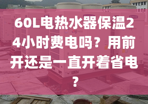 60L电热水器保温24小时费电吗？用前开还是一直开着省电？