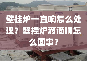 壁挂炉一直响怎么处理？壁挂炉滴滴响怎么回事？