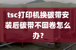 tsc打印机换碳带安装后碳带不回卷怎么办？