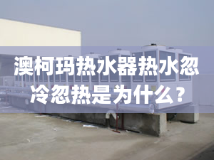 澳柯玛热水器热水忽冷忽热是为什么？