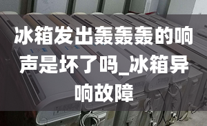 冰箱发出轰轰轰的响声是坏了吗_冰箱异响故障