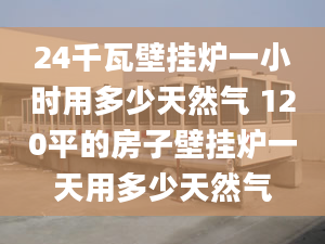 24千瓦壁挂炉一小时用多少天然气 120平的房子壁挂炉一天用多少天然气