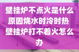 壁挂炉不点火是什么原因烧水时冷时热 壁挂炉打不着火怎么办