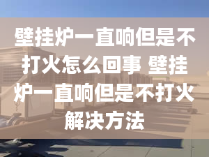 壁挂炉一直响但是不打火怎么回事 壁挂炉一直响但是不打火解决方法