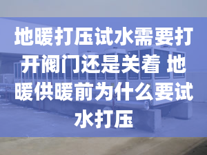 地暖打压试水需要打开阀门还是关着 地暖供暖前为什么要试水打压