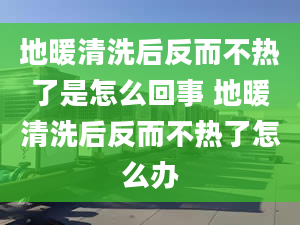 地暖清洗后反而不热了是怎么回事 地暖清洗后反而不热了怎么办