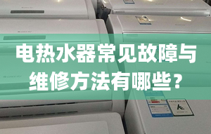 电热水器常见故障与维修方法有哪些？