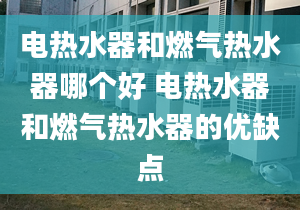 电热水器和燃气热水器哪个好 电热水器和燃气热水器的优缺点