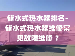 储水式热水器排名-储水式热水器维修常见故障维修 ？