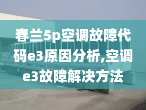 春兰5p空调故障代码e3原因分析,空调e3故障解决方法