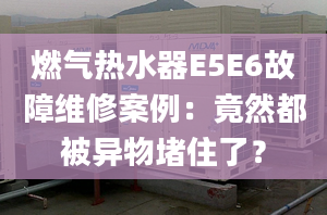 燃气热水器E5E6故障维修案例：竟然都被异物堵住了？