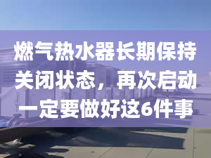 燃气热水器长期保持关闭状态，再次启动一定要做好这6件事