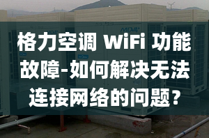 格力空调 WiFi 功能故障-如何解决无法连接网络的问题？