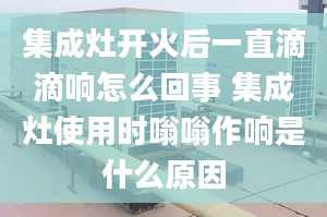 集成灶开火后一直滴滴响怎么回事 集成灶使用时嗡嗡作响是什么原因