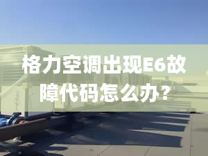 格力空调出现E6故障代码怎么办？