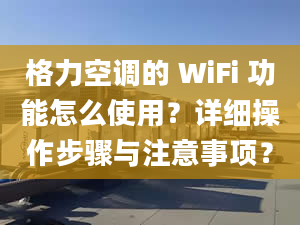 格力空调的 WiFi 功能怎么使用？详细操作步骤与注意事项？