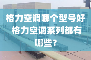 格力空调哪个型号好 格力空调系列都有哪些？