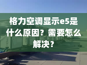 格力空调显示e5是什么原因？需要怎么解决？