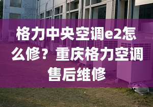 格力中央空调e2怎么修？重庆格力空调售后维修