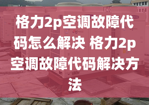 格力2p空调故障代码怎么解决 格力2p空调故障代码解决方法