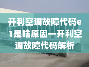 开利空调故障代码e1是啥原因—开利空调故障代码解析