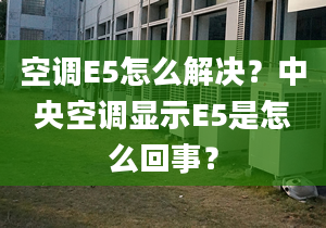 空调E5怎么解决？中央空调显示E5是怎么回事？